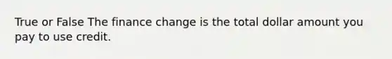 True or False The finance change is the total dollar amount you pay to use credit.