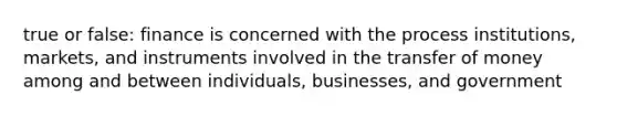 true or false: finance is concerned with the process institutions, markets, and instruments involved in the transfer of money among and between individuals, businesses, and government