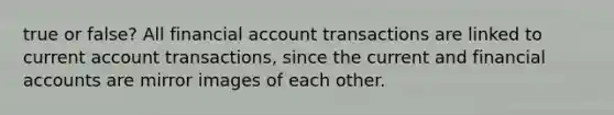 true or false? All financial account transactions are linked to current account transactions, since the current and financial accounts are mirror images of each other.