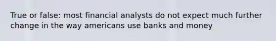 True or false: most financial analysts do not expect much further change in the way americans use banks and money