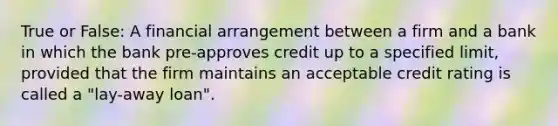 True or False: A financial arrangement between a firm and a bank in which the bank pre-approves credit up to a specified limit, provided that the firm maintains an acceptable credit rating is called a "lay-away loan".