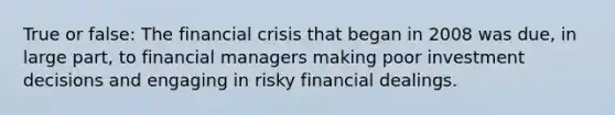 True or false: The financial crisis that began in 2008 was due, in large part, to financial managers making poor investment decisions and engaging in risky financial dealings.