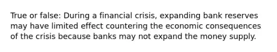 True or false: During a financial crisis, expanding bank reserves may have limited effect countering the economic consequences of the crisis because banks may not expand the money supply.