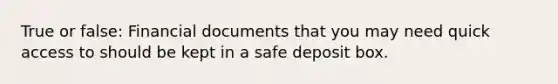 True or false: Financial documents that you may need quick access to should be kept in a safe deposit box.