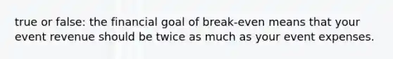 true or false: the financial goal of break-even means that your event revenue should be twice as much as your event expenses.