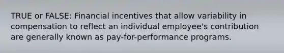 TRUE or FALSE: Financial incentives that allow variability in compensation to reflect an individual employee's contribution are generally known as pay-for-performance programs.