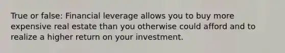 True or false: Financial leverage allows you to buy more expensive real estate than you otherwise could afford and to realize a higher return on your investment.