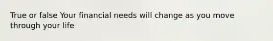 True or false Your financial needs will change as you move through your life