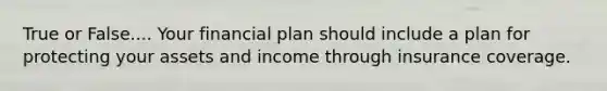 True or False.... Your financial plan should include a plan for protecting your assets and income through insurance coverage.