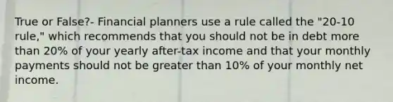 True or False?- Financial planners use a rule called the "20-10 rule," which recommends that you should not be in debt more than 20% of your yearly after-tax income and that your monthly payments should not be greater than 10% of your monthly net income.