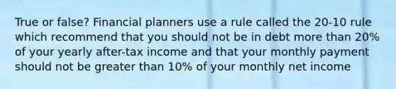 True or false? Financial planners use a rule called the 20-10 rule which recommend that you should not be in debt more than 20% of your yearly after-tax income and that your monthly payment should not be greater than 10% of your monthly net income