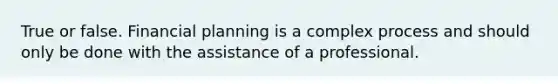 True or false. Financial planning is a complex process and should only be done with the assistance of a professional.