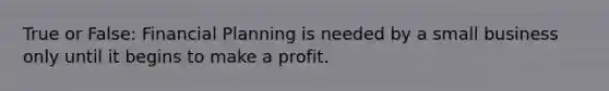 True or False: Financial Planning is needed by a small business only until it begins to make a profit.