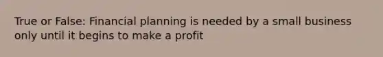 True or False: Financial planning is needed by a small business only until it begins to make a profit