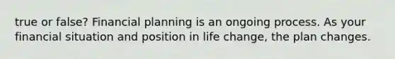 true or false? Financial planning is an ongoing process. As your financial situation and position in life​ change, the plan changes.