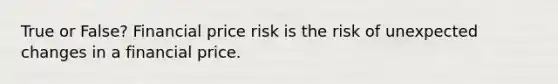 True or False? Financial price risk is the risk of unexpected changes in a financial price.