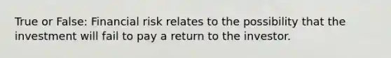 True or False: Financial risk relates to the possibility that the investment will fail to pay a return to the investor.