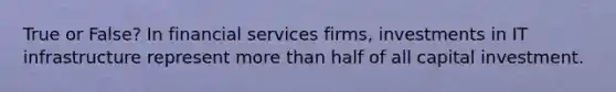 True or False? In financial services firms, investments in IT infrastructure represent more than half of all capital investment.