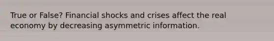 True or False? Financial shocks and crises affect the real economy by decreasing asymmetric information.