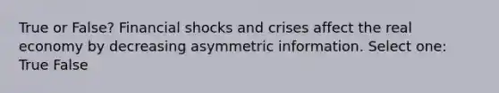 True or False? Financial shocks and crises affect the real economy by decreasing asymmetric information. Select one: True False