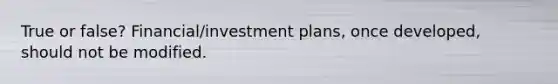 True or false? Financial/investment plans, once developed, should not be modified.