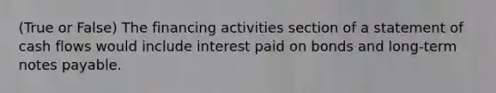 (True or False) The financing activities section of a statement of cash flows would include interest paid on bonds and long-term notes payable.