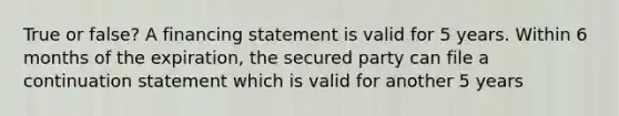 True or false? A financing statement is valid for 5 years. Within 6 months of the expiration, the secured party can file a continuation statement which is valid for another 5 years