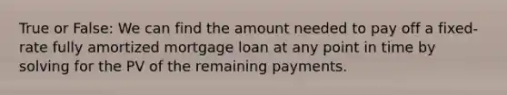 True or​ False: We can find the amount needed to pay off a​ fixed-rate fully amortized mortgage loan at any point in time by solving for the PV of the remaining payments.