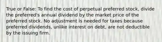 True or False: To find the cost of perpetual preferred stock, divide the preferred's annual dividend by the market price of the preferred stock. No adjustment is needed for taxes because preferred dividends, unlike interest on debt, are not deductible by the issuing firm.