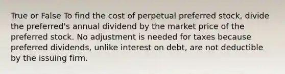 True or False To find the cost of perpetual preferred stock, divide the preferred's annual dividend by the market price of the preferred stock. No adjustment is needed for taxes because preferred dividends, unlike interest on debt, are not deductible by the issuing firm.