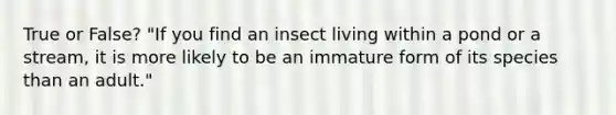 True or False? "If you find an insect living within a pond or a stream, it is more likely to be an immature form of its species than an adult."