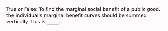 True or False: To find the marginal social benefit of a public good, the individual's marginal benefit curves should be summed vertically. This is _____.