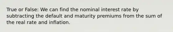 True or​ False: We can find the nominal interest rate by subtracting the default and maturity premiums from the sum of the real rate and inflation.