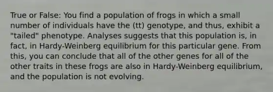 True or False: You find a population of frogs in which a small number of individuals have the (tt) genotype, and thus, exhibit a "tailed" phenotype. Analyses suggests that this population is, in fact, in Hardy-Weinberg equilibrium for this particular gene. From this, you can conclude that all of the other genes for all of the other traits in these frogs are also in Hardy-Weinberg equilibrium, and the population is not evolving.