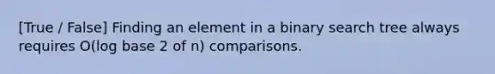 [True / False] Finding an element in a binary search tree always requires O(log base 2 of n) comparisons.