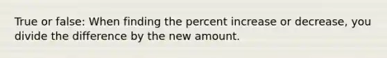 True or false: When finding the percent increase or decrease, you divide the difference by the new amount.