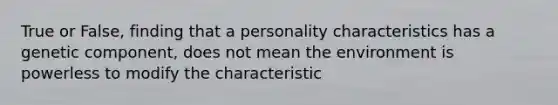 True or False, finding that a personality characteristics has a genetic component, does not mean the environment is powerless to modify the characteristic