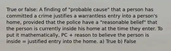 True or false: A finding of "probable cause" that a person has committed a crime justifies a warrantless entry into a person's home, provided that the police have a "reasonable belief" that the person is currently inside his home at the time they enter. To put it mathematically, PC + reason to believe the person is inside = justified entry into the home. a) True b) False