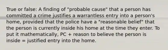 True or false: A finding of "probable cause" that a person has committed a crime justifies a warrantless entry into a person's home, provided that the police have a "reasonable belief" that the person is currently inside his home at the time they enter. To put it mathematically, PC + reason to believe the person is inside = justified entry into the home.