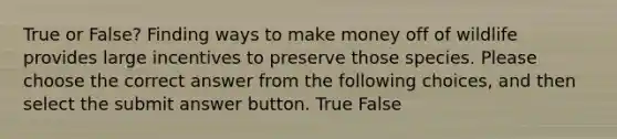 True or False? Finding ways to make money off of wildlife provides large incentives to preserve those species. Please choose the correct answer from the following choices, and then select the submit answer button. True False