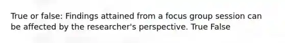 True or false: Findings attained from a focus group session can be affected by the researcher's perspective. True False