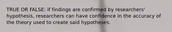 TRUE OR FALSE: if findings are confirmed by researchers' hypothesis, researchers can have confidence in the accuracy of the theory used to create said hypotheses.