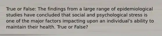 True or False: The findings from a large range of epidemiological studies have concluded that social and psychological stress is one of the major factors impacting upon an individual's ability to maintain their health. True or False?