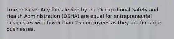 True or False: Any fines levied by the Occupational Safety and Health Administration (OSHA) are equal for entrepreneurial businesses with fewer than 25 employees as they are for large businesses.