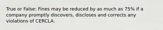 True or False: Fines may be reduced by as much as 75% if a company promptly discovers, discloses and corrects any violations of CERCLA.