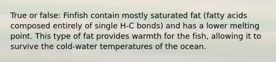 True or false: Finfish contain mostly saturated fat (fatty acids composed entirely of single H-C bonds) and has a lower melting point. This type of fat provides warmth for the fish, allowing it to survive the cold-water temperatures of the ocean.