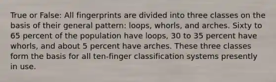 True or False: All fingerprints are divided into three classes on the basis of their general pattern: loops, whorls, and arches. Sixty to 65 percent of the population have loops, 30 to 35 percent have whorls, and about 5 percent have arches. These three classes form the basis for all ten-finger classification systems presently in use.