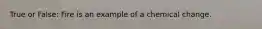 True or False: Fire is an example of a chemical change.