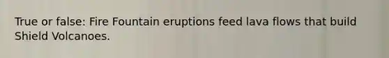 True or false: Fire Fountain eruptions feed lava flows that build Shield Volcanoes.