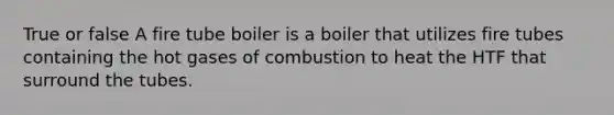 True or false A fire tube boiler is a boiler that utilizes fire tubes containing the hot gases of combustion to heat the HTF that surround the tubes.